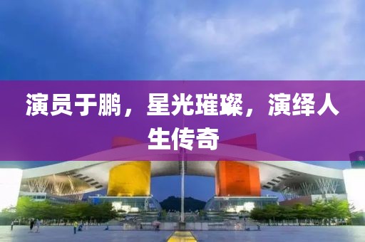 演員于鵬，星光璀璨，演繹人生傳奇