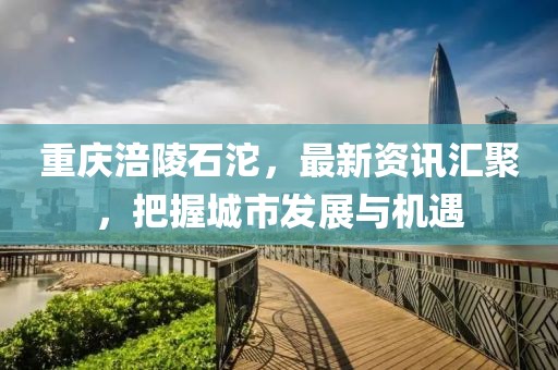 重慶涪陵石沱，最新資訊匯聚，把握城市發(fā)展與機(jī)遇