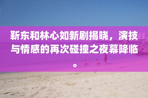 靳東和林心如新劇揭曉，演技與情感的再次碰撞之夜幕降臨。