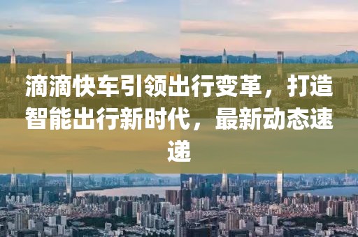 滴滴快車引領(lǐng)出行變革，打造智能出行新時代，最新動態(tài)速遞
