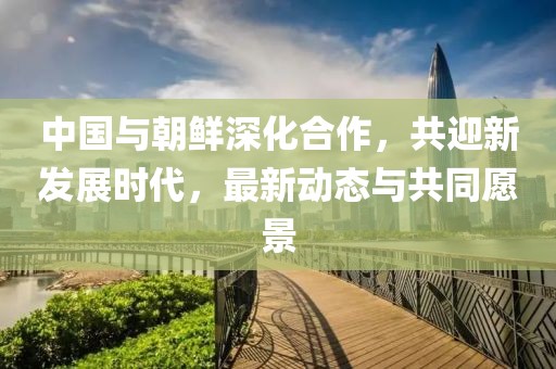 中國與朝鮮深化合作，共迎新發(fā)展時代，最新動態(tài)與共同愿景