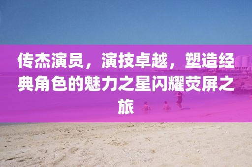 傳杰演員，演技卓越，塑造經(jīng)典角色的魅力之星閃耀熒屏之旅