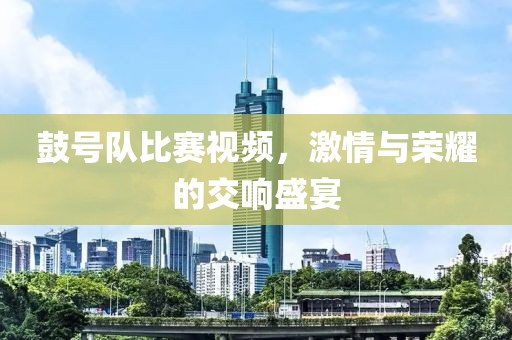 鼓號隊比賽視頻，激情與榮耀的交響盛宴