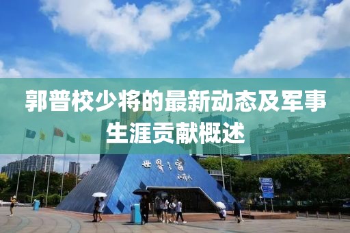 郭普校少將的最新動(dòng)態(tài)及軍事生涯貢獻(xiàn)概述