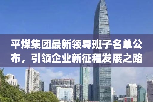 平煤集團(tuán)最新領(lǐng)導(dǎo)班子名單公布，引領(lǐng)企業(yè)新征程發(fā)展之路