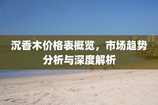 沉香木價(jià)格表概覽，市場趨勢分析與深度解析