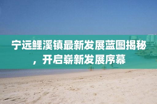 寧遠鯉溪鎮(zhèn)最新發(fā)展藍圖揭秘，開啟嶄新發(fā)展序幕