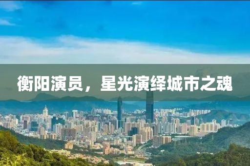 衡陽演員，星光演繹城市之魂
