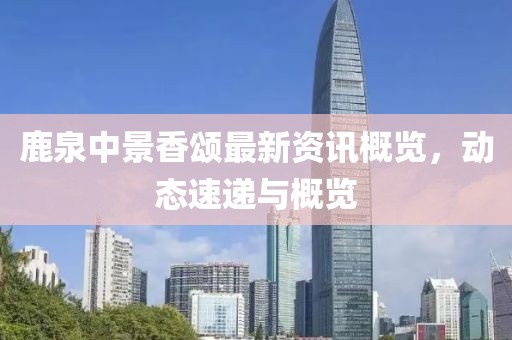鹿泉中景香頌最新資訊概覽，動(dòng)態(tài)速遞與概覽