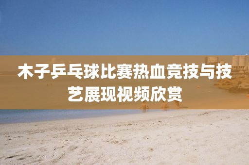 木子乒乓球比賽熱血競(jìng)技與技藝展現(xiàn)視頻欣賞