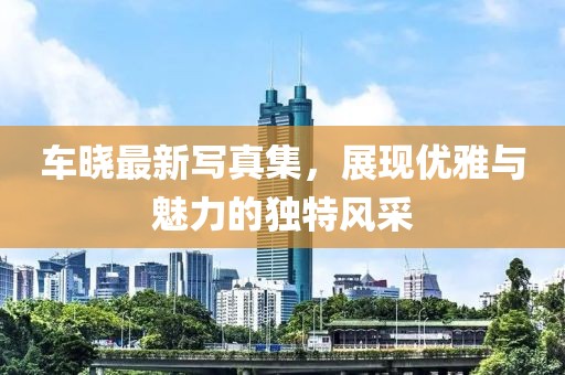車曉最新寫真集，展現(xiàn)優(yōu)雅與魅力的獨(dú)特風(fēng)采