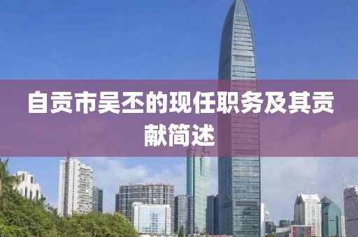 自貢市吳丕的現(xiàn)任職務(wù)及其貢獻簡述