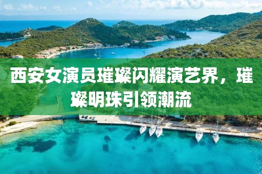 西安女演員璀璨閃耀演藝界，璀璨明珠引領潮流
