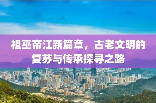 祖巫帝江新篇章，古老文明的復(fù)蘇與傳承探尋之路