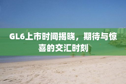 GL6上市時(shí)間揭曉，期待與驚喜的交匯時(shí)刻