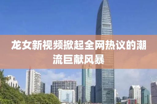 龍女新視頻掀起全網(wǎng)熱議的潮流巨獻(xiàn)風(fēng)暴