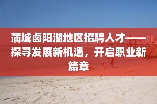 蒲城鹵陽(yáng)湖地區(qū)招聘人才——探尋發(fā)展新機(jī)遇，開(kāi)啟職業(yè)新篇章