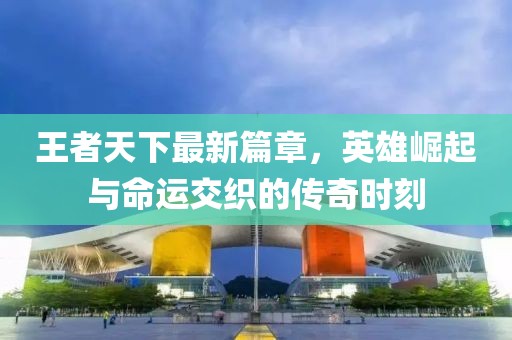 王者天下最新篇章，英雄崛起與命運(yùn)交織的傳奇時(shí)刻