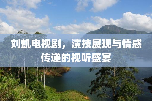 劉凱電視劇，演技展現(xiàn)與情感傳遞的視聽盛宴
