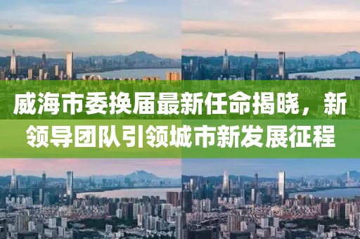 威海市委換屆最新任命揭曉，新領(lǐng)導(dǎo)團(tuán)隊引領(lǐng)城市新發(fā)展征程