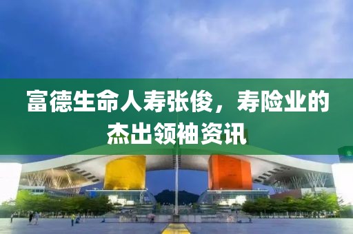富德生命人壽張俊，壽險業(yè)的杰出領(lǐng)袖資訊