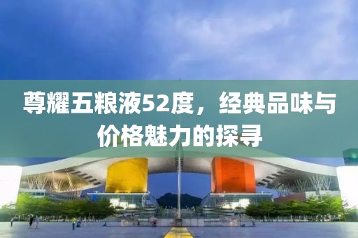 尊耀五糧液52度，經(jīng)典品味與價(jià)格魅力的探尋