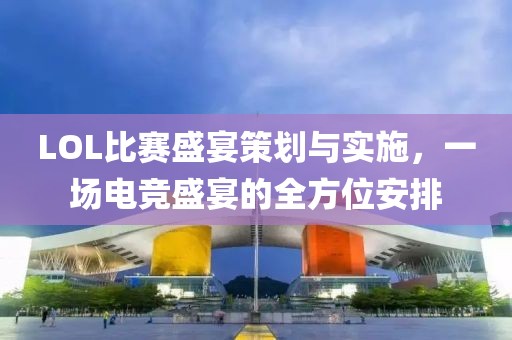 LOL比賽盛宴策劃與實(shí)施，一場(chǎng)電競(jìng)盛宴的全方位安排