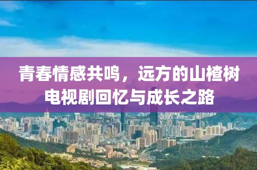 青春情感共鳴，遠(yuǎn)方的山楂樹電視劇回憶與成長之路