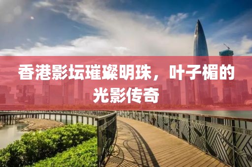 香港影壇璀璨明珠，葉子楣的光影傳奇