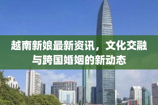 越南新娘最新資訊，文化交融與跨國婚姻的新動態(tài)