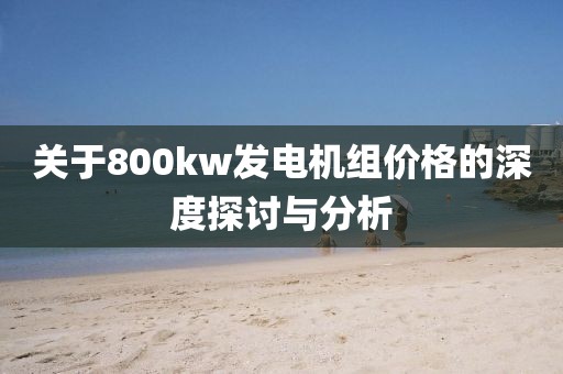 關(guān)于800kw發(fā)電機(jī)組價(jià)格的深度探討與分析