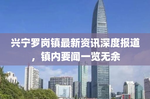 興寧羅崗鎮(zhèn)最新資訊深度報(bào)道，鎮(zhèn)內(nèi)要聞一覽無余