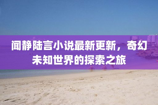 聞靜陸言小說(shuō)最新更新，奇幻未知世界的探索之旅