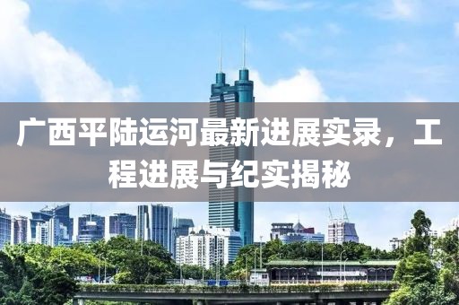 廣西平陸運(yùn)河最新進(jìn)展實(shí)錄，工程進(jìn)展與紀(jì)實(shí)揭秘