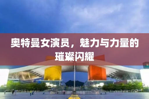 奧特曼女演員，魅力與力量的璀璨閃耀