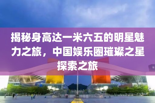 揭秘身高達一米六五的明星魅力之旅，中國娛樂圈璀璨之星探索之旅