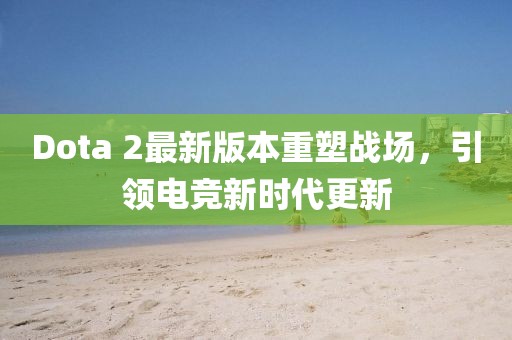 Dota 2最新版本重塑戰(zhàn)場，引領(lǐng)電競新時(shí)代更新