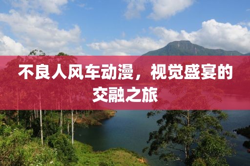 不良人風(fēng)車動(dòng)漫，視覺盛宴的交融之旅