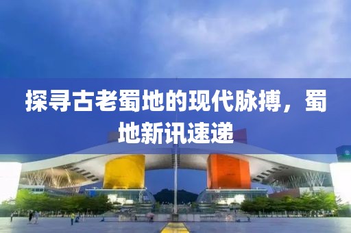 探尋古老蜀地的現(xiàn)代脈搏，蜀地新訊速遞