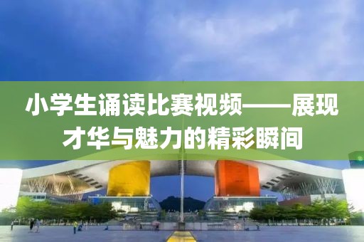 小學(xué)生誦讀比賽視頻——展現(xiàn)才華與魅力的精彩瞬間