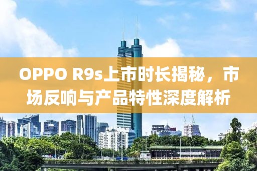 OPPO R9s上市時(shí)長揭秘，市場反響與產(chǎn)品特性深度解析