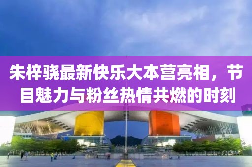 朱梓驍最新快樂大本營亮相，節(jié)目魅力與粉絲熱情共燃的時(shí)刻