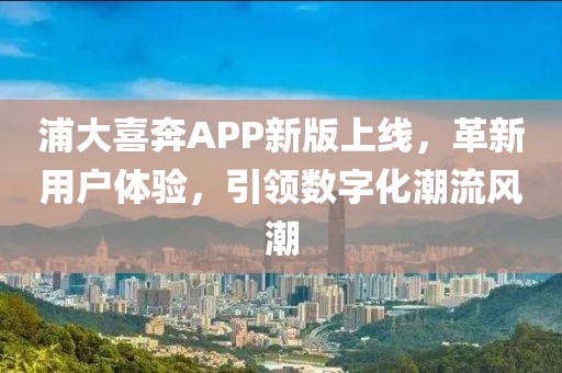 浦大喜奔APP新版上線，革新用戶體驗，引領(lǐng)數(shù)字化潮流風潮