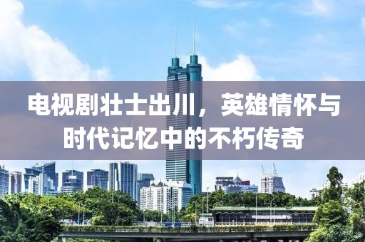 電視劇壯士出川，英雄情懷與時(shí)代記憶中的不朽傳奇