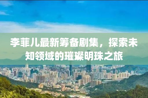 李菲兒最新籌備劇集，探索未知領(lǐng)域的璀璨明珠之旅