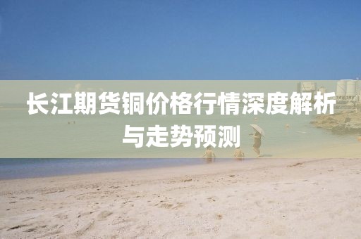 長(zhǎng)江期貨銅價(jià)格行情深度解析與走勢(shì)預(yù)測(cè)