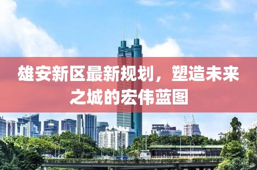 雄安新區(qū)最新規(guī)劃，塑造未來之城的宏偉藍(lán)圖
