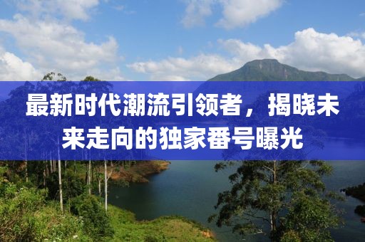 最新時代潮流引領(lǐng)者，揭曉未來走向的獨家番號曝光