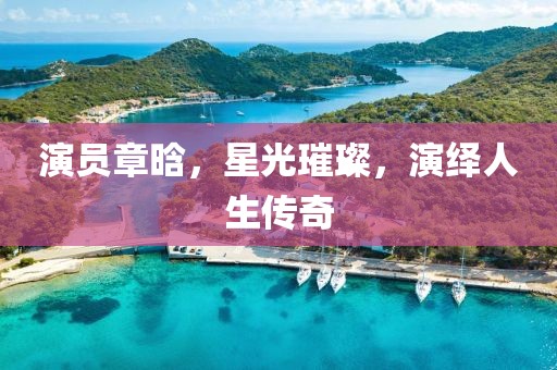 演員章晗，星光璀璨，演繹人生傳奇