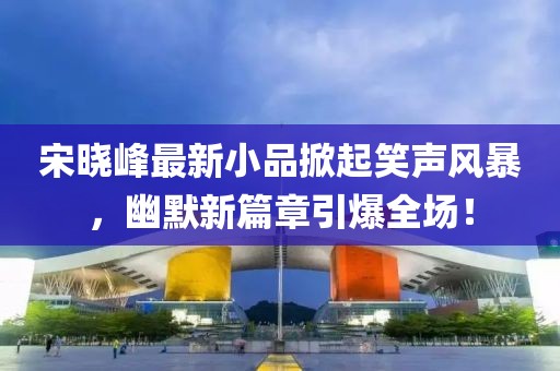 宋曉峰最新小品掀起笑聲風(fēng)暴，幽默新篇章引爆全場！